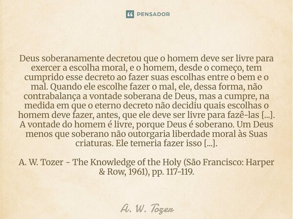 Deus soberanamente decretou que o homem deve ser livre para exercer a escolha moral, e o homem, desde o começo, tem cumprido esse decreto ao fazer suas escolha... Frase de A. W. Tozer.
