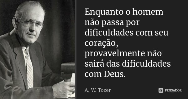 Enquanto o homem não passa por dificuldades com seu coração, provavelmente não sairá das dificuldades com Deus.... Frase de A. W. Tozer.