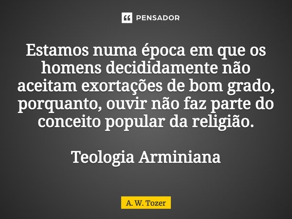 ⁠Estamos numa época em que os homens decididamente não aceitam exortações de bom grado, porquanto, ouvir não faz parte do conceito popular da religião. Teologia... Frase de A. W. Tozer.