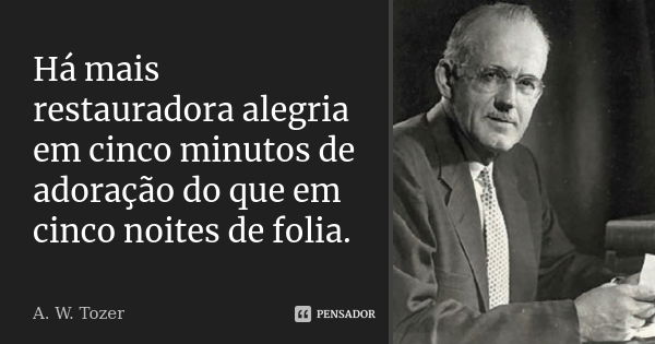 Há mais restauradora alegria em cinco minutos de adoração do que em cinco noites de folia.... Frase de A. W. Tozer.