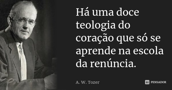 Há uma doce teologia do coração que só se aprende na escola da renúncia.... Frase de A. W. Tozer.