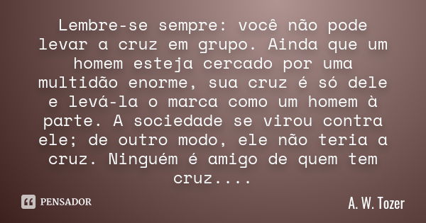 Lembre-se sempre: você não pode levar a cruz em grupo. Ainda que um homem esteja cercado por uma multidão enorme, sua cruz é só dele e levá-la o marca como um h... Frase de A. W. Tozer.