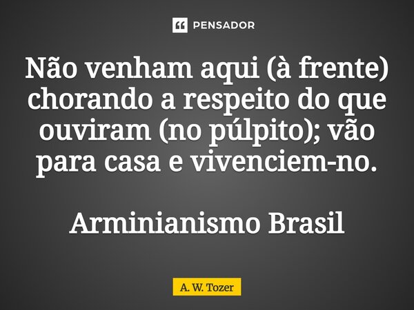 ⁠Não venham aqui (à frente) chorando a respeito do que ouviram (no púlpito); vão para casa e vivenciem-no. Arminianismo Brasil... Frase de A. W. Tozer.