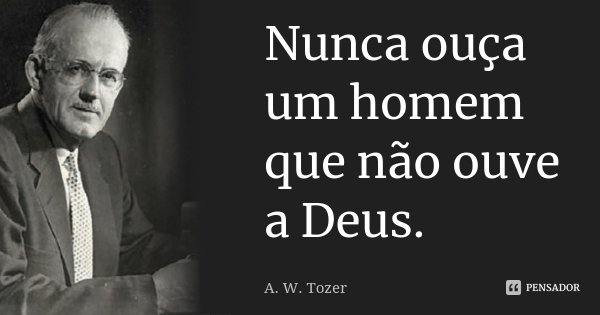 Nunca ouça um homem que não ouve a Deus.... Frase de A. W. Tozer.