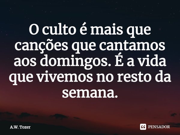 ⁠O culto é mais que canções que cantamos aos domingos. É a vida que vivemos no resto da semana.... Frase de A.W. Tozer.