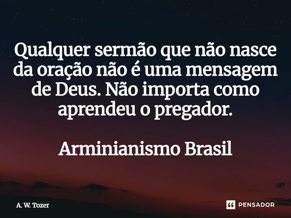 ⁠Qualquer sermão que não nasce da oração não é uma mensagem de Deus. Não importa como aprendeu o pregador. Arminianismo Brasil... Frase de A. W. Tozer.
