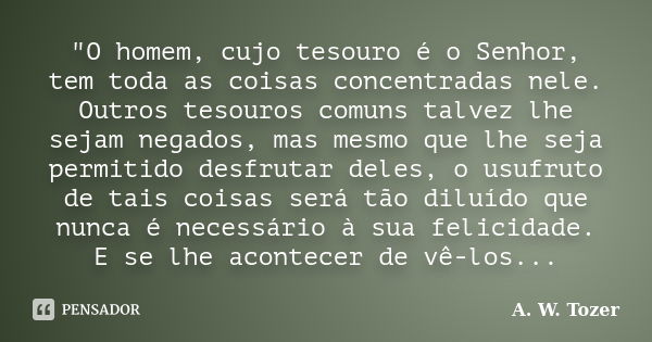 "O homem, cujo tesouro é o Senhor, tem toda as coisas concentradas nele. Outros tesouros comuns talvez lhe sejam negados, mas mesmo que lhe seja permitido ... Frase de A. W . Tozer.