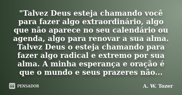 "Talvez Deus esteja chamando você para fazer algo extraordinário, algo que não aparece no seu calendário ou agenda, algo para renovar a sua alma. Talvez De... Frase de A. W. Tozer.