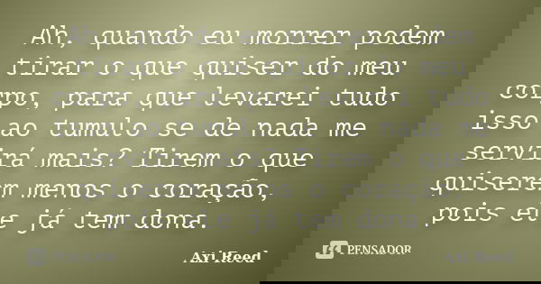 Ah, quando eu morrer podem tirar o que quiser do meu corpo, para que levarei tudo isso ao tumulo se de nada me servirá mais? Tirem o que quiserem menos o coraçã... Frase de Axi Reed.