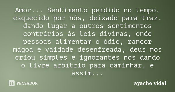 Amor... Sentimento perdido no tempo, esquecido por nós, deixado para traz, dando lugar a outros sentimentos contrários ás leis divinas, onde pessoas alimentam o... Frase de ayache vidal.