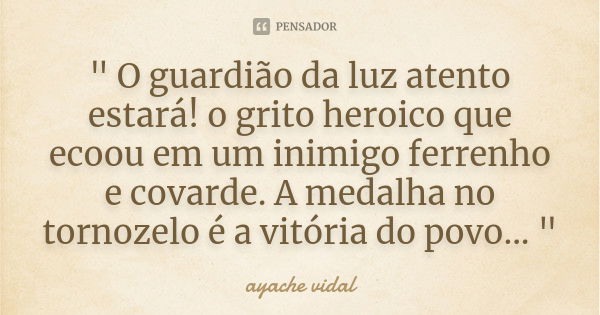 " O guardião da luz atento estará! o grito heroico que ecoou em um inimigo ferrenho e covarde. A medalha no tornozelo é a vitória do povo... "... Frase de ayache vidal.