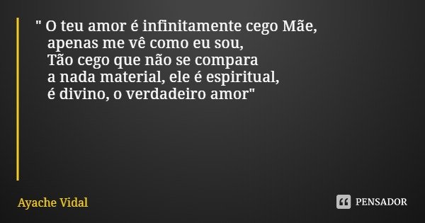 " O teu amor é infinitamente cego Mãe, apenas me vê como eu sou, Tão cego que não se compara a nada material, ele é espiritual, é divino, o verdadeiro amor... Frase de Ayache Vidal.