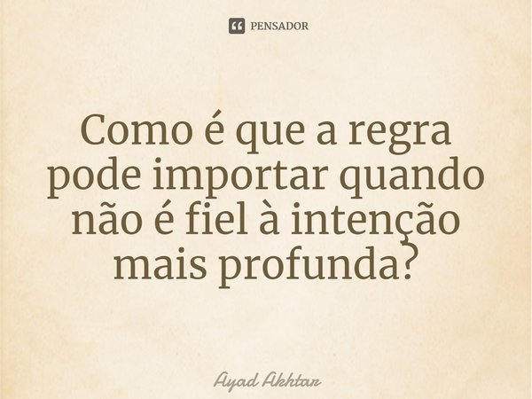 ⁠Como é que a regra pode importar quando não é fiel à intenção mais profunda?... Frase de Ayad Akhtar.