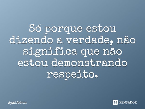 Só porque estou dizendo a verdade, não significa que não estou demonstrando respeito.... Frase de Ayad Akhtar.