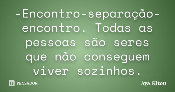 -Encontro-separação-encontro. Todas as pessoas são seres que não conseguem viver sozinhos.... Frase de Aya Kitou.