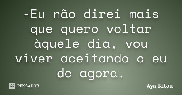 -Eu não direi mais que quero voltar àquele dia, vou viver aceitando o eu de agora.... Frase de Aya Kitou.