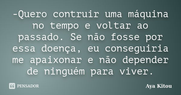 -Quero contruir uma máquina no tempo e voltar ao passado. Se não fosse por essa doença, eu conseguiria me apaixonar e não depender de ninguém para viver.... Frase de Aya Kitou.