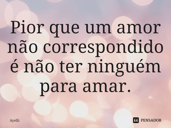 ⁠Pior que um amor não correspondido é não ter ninguém para amar.... Frase de Ayelli.