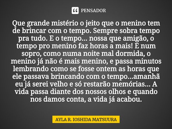 Que grande mistério o jeito que o menino tem de brincar com o tempo. Sempre sobra tempo pra tudo. E o tempo... nossa que amigão, o tempo pro menino faz horas a ... Frase de AYLA R. IOSHIDA MATSUURA.