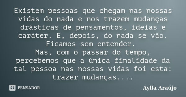 Existem pessoas que chegam nas nossas vidas do nada e nos trazem mudanças drásticas de pensamentos, ideias e caráter. E, depois, do nada se vão. Ficamos sem ent... Frase de Aylla Araújo.