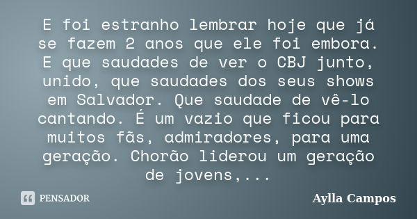 E foi estranho lembrar hoje que já se fazem 2 anos que ele foi embora. E que saudades de ver o CBJ junto, unido, que saudades dos seus shows em Salvador. Que sa... Frase de Aylla Campos.