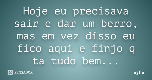 Hoje eu precisava sair e dar um berro, mas em vez disso eu fico aqui e finjo q ta tudo bem...... Frase de Aylla.