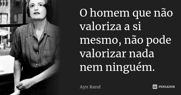 O homem que não valoriza a si mesmo, não pode valorizar nada nem ninguém.... Frase de Ayn Rand.