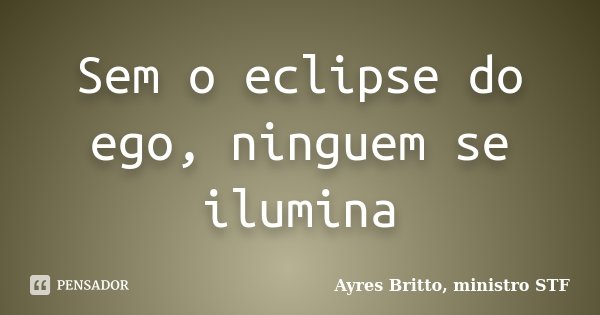 Sem o eclipse do ego, ninguem se ilumina... Frase de Ayres Britto, ministro STF.