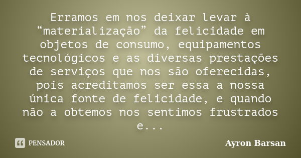 Erramos em nos deixar levar à “materialização” da felicidade em objetos de consumo, equipamentos tecnológicos e as diversas prestações de serviços que nos são o... Frase de Ayron Barsan.