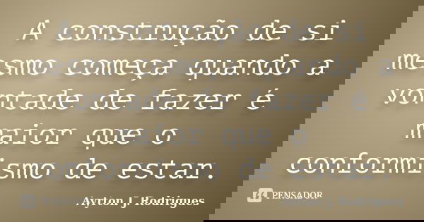 A construção de si mesmo começa quando a vontade de fazer é maior que o conformismo de estar.... Frase de Ayrton J. Rodrigues.