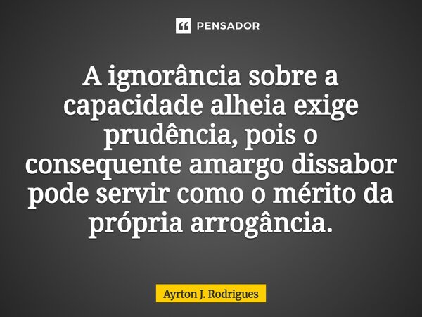 ⁠A ignorância sobre a capacidade alheia exige prudência, pois o consequente amargo dissabor pode servir como o mérito da própria arrogância.... Frase de Ayrton J. Rodrigues.