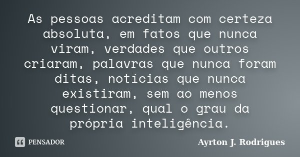 As pessoas acreditam com certeza absoluta, em fatos que nunca viram, verdades que outros criaram, palavras que nunca foram ditas, notícias que nunca existiram, ... Frase de Ayrton J. Rodrigues.