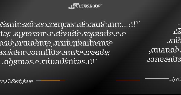 Assim são as crenças de cada um... !!! Estas, sugerem o devido respeito e o silêncio prudente, principalmente quando existem conflitos entre credos, conceitos, ... Frase de Ayrton J. Rodrigues.