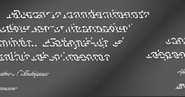 Buscar o conhecimento deve ser o incansável caminho... Esbanjá-lo, é desperdício de si mesmo.... Frase de Ayrton J. Rodrigues.