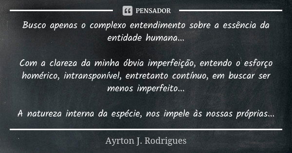 Busco apenas o complexo entendimento sobre a essência da entidade humana... Com a clareza da minha óbvia imperfeição, entendo o esforço homérico, intransponível... Frase de Ayrton J. Rodrigues.