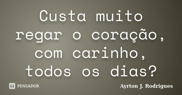 Custa muito regar o coração, com carinho, todos os dias?... Frase de Ayrton J. Rodrigues.