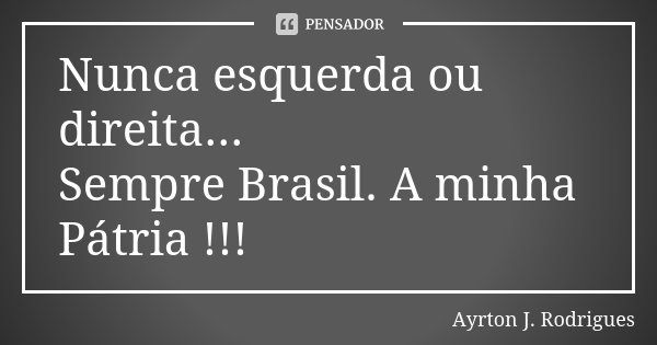 Nunca esquerda ou direita... Sempre Brasil. A minha Pátria !!!... Frase de Ayrton J. Rodrigues.