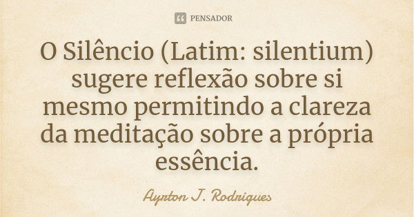 O Silêncio (Latim: silentium) sugere reflexão sobre si mesmo permitindo a clareza da meditação sobre a própria essência.... Frase de Ayrton J. Rodrigues.