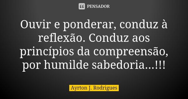 Ouvir e ponderar, conduz à reflexão. Conduz aos princípios da compreensão, por humilde sabedoria...!!!... Frase de Ayrton J. Rodrigues.