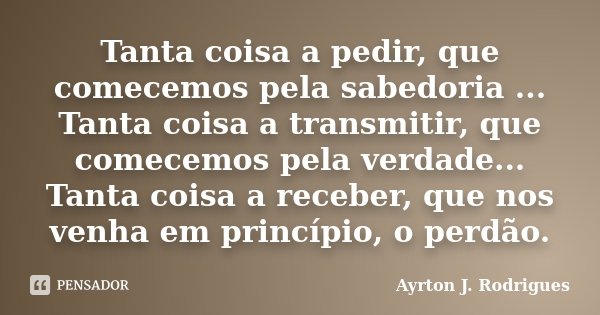 Tanta coisa a pedir, que comecemos pela sabedoria ... Tanta coisa a transmitir, que comecemos pela verdade... Tanta coisa a receber, que nos venha em princípio,... Frase de Ayrton J. Rodrigues.