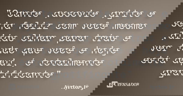 "Cante ,assovie ,grite e seja feliz com você mesmo ,aliás olhar para trás e ver tudo que você e hoje está aqui, é totalmente gratificante"... Frase de Ayrton Jr.