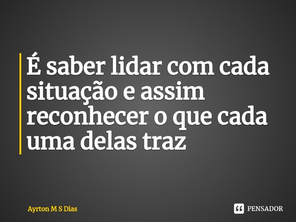 ⁠É saber lidar com cada situação e assim reconhecer o que cada uma delas traz... Frase de Ayrton M S Dias.