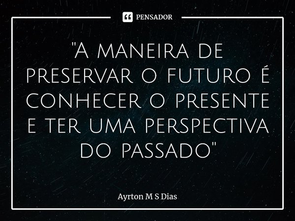⁠"A maneira de preservar o futuro é conhecer o presente e ter uma perspectiva do passado"... Frase de Ayrton M S Dias.