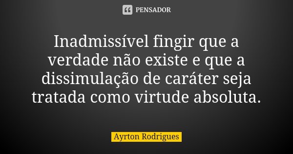 Inadmissível fingir que a verdade não existe e que a dissimulação de caráter seja tratada como virtude absoluta.... Frase de Ayrton Rodrigues.