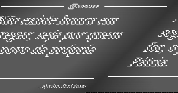Não existe honra em segregar, seja por quem for, o povo da própria Pátria.... Frase de Ayrton Rodrigues.