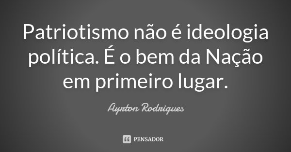 Patriotismo não é ideologia política. É o bem da Nação em primeiro lugar.... Frase de Ayrton Rodrigues.
