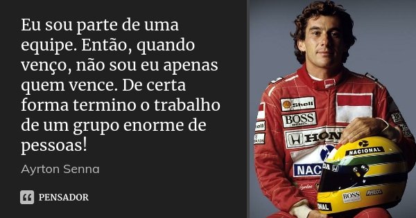 Eu sou parte de uma equipe. Então, quando venço, não sou eu apenas quem vence. De certa forma termino o trabalho de um grupo enorme de pessoas!... Frase de Ayrton Senna.