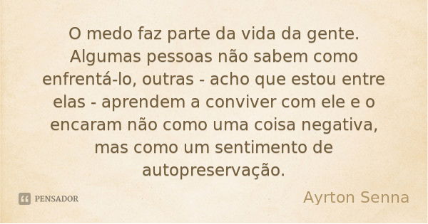 O medo faz parte da vida da gente. Algumas pessoas não sabem como enfrentá-lo, outras - acho que estou entre elas - aprendem a conviver com ele e o encaram não ... Frase de Ayrton Senna.