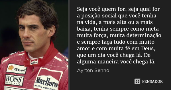 Seja você quem for, seja qual for a posição social que você tenha na vida, a mais alta ou a mais baixa, tenha sempre como meta muita força, muita determinação e... Frase de Ayrton Senna.