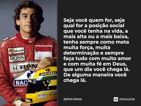 Seja você quem for, seja qual for a posição social que você tenha na vida, a mais alta ou a mais baixa, tenha sempre como meta muita força, muita determinação e... Frase de Ayrton Senna.